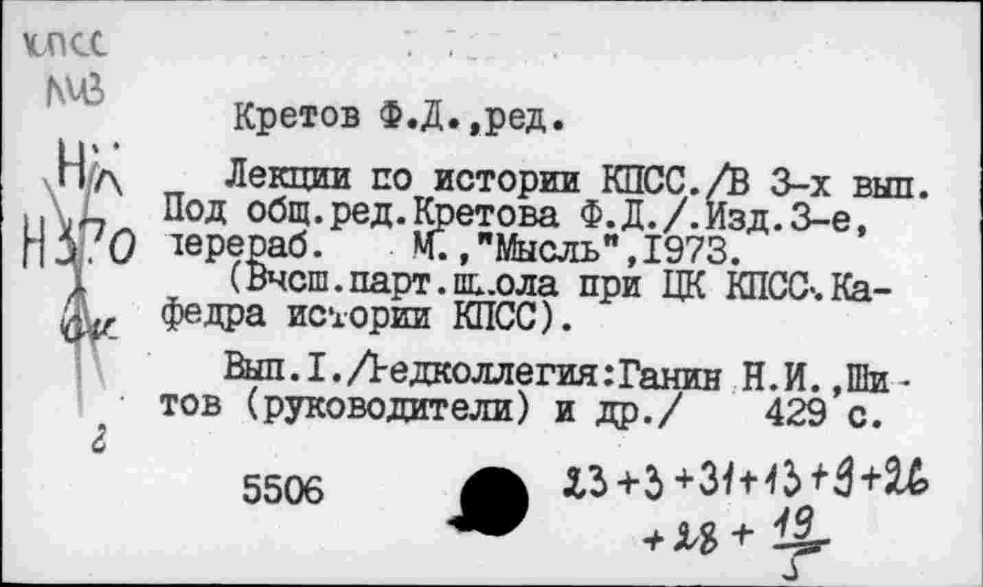 ﻿\спсс №
Кретов Ф.Д.,ред.
Лекции по истории КПСС./В 3-х рыл. Под общ.ред. Кретова Ф.Д./.Изд.З-е, терераб. М.,"Мысль",1973.
(Внеш. парт, пь.ола при ЦК КПСС-.Кафедра истории КПСС).
Вып.1. редколлегия: Ганин Н.И. »Шитов (руководители) и др./ 429 с.
5506